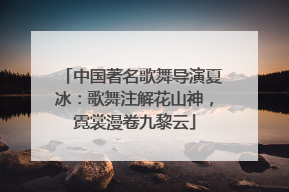 中国著名歌舞导演夏冰：歌舞注解花山神，霓裳漫卷九黎云