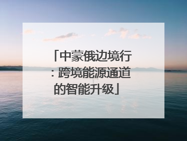 中蒙俄边境行：跨境能源通道的智能升级