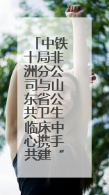 中铁十局非洲分公司与山东省公共卫生临床中心携手共建“一带一路”多学科诊疗协作网