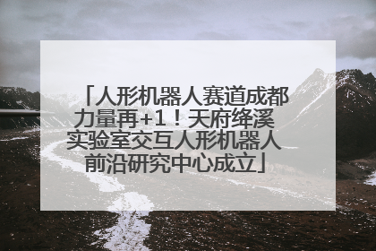 人形机器人赛道成都力量再+1！天府绛溪实验室交互人形机器人前沿研究中心成立