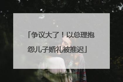 争议大了！以总理抱怨儿子婚礼被推迟