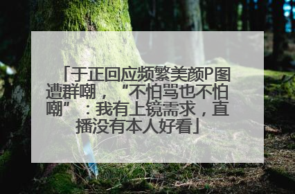 于正回应频繁美颜P图遭群嘲，“不怕骂也不怕嘲”：我有上镜需求，直播没有本人好看