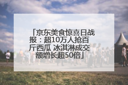 京东美食惊喜日战报：超10万人抢百斤西瓜 冰淇淋成交额增长超50倍