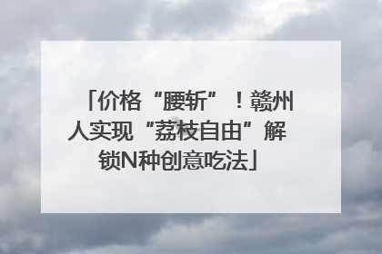 价格“腰斩”！赣州人实现“荔枝自由”解锁N种创意吃法