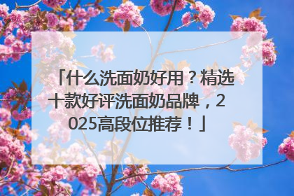 什么洗面奶好用？精选十款好评洗面奶品牌，2025高段位推荐！
