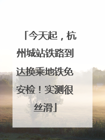 今天起，杭州城站铁路到达换乘地铁免安检！实测很丝滑
