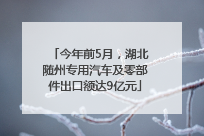 今年前5月，湖北随州专用汽车及零部件出口额达9亿元