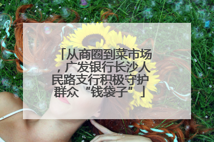 从商圈到菜市场，广发银行长沙人民路支行积极守护群众“钱袋子”