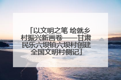 以文明之笔 绘就乡村振兴新画卷——甘肃民乐六坝镇六坝村创建全国文明村侧记