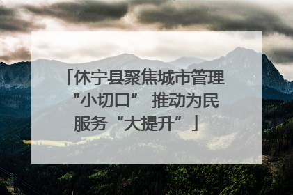 休宁县聚焦城市管理“小切口” 推动为民服务“大提升”