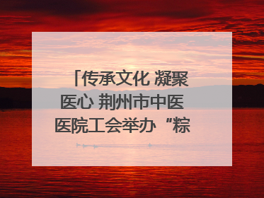 传承文化 凝聚医心 荆州市中医医院工会举办“粽香传情·诗韵端午”系列活动