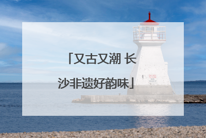 又古又潮 长沙非遗好韵味