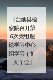 台前县检察院召开第6次党组理论学习中心组学习（扩大）会