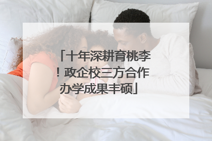 十年深耕育桃李！政企校三方合作办学成果丰硕