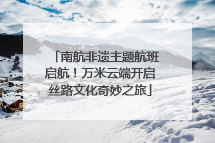 南航非遗主题航班启航！万米云端开启丝路文化奇妙之旅