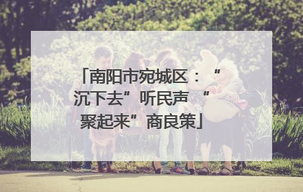 南阳市宛城区：“沉下去”听民声 “聚起来”商良策