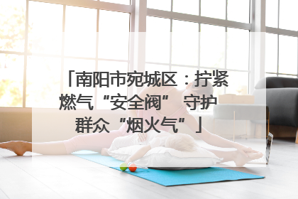 南阳市宛城区：拧紧燃气“安全阀” 守护群众“烟火气”