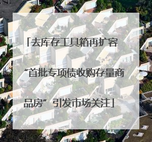 去库存工具箱再扩容 “首批专项债收购存量商品房”引发市场关注