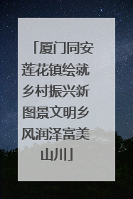 厦门同安莲花镇绘就乡村振兴新图景文明乡风润泽富美山川