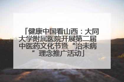 健康中国看山西：大同大学附属医院开展第二届中医药文化节暨“治未病”理念推广活动