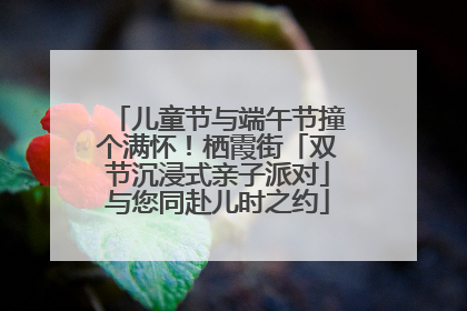 儿童节与端午节撞个满怀！栖霞街「双节沉浸式亲子派对」与您同赴儿时之约