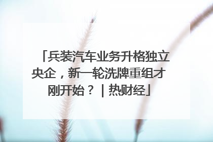 兵装汽车业务升格独立央企，新一轮洗牌重组才刚开始？｜热财经