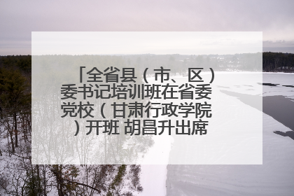 全省县（市、区）委书记培训班在省委党校（甘肃行政学院）开班 胡昌升出席开班式并讲话