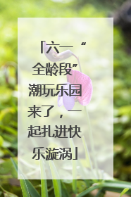 六一“全龄段”潮玩乐园来了，一起扎进快乐漩涡