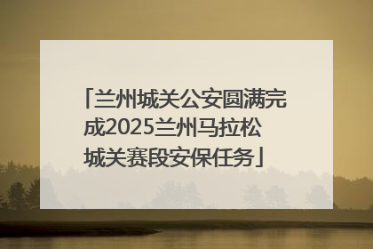 兰州城关公安圆满完成2025兰州马拉松城关赛段安保任务
