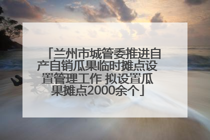 兰州市城管委推进自产自销瓜果临时摊点设置管理工作 拟设置瓜果摊点2000余个