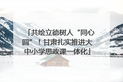 共绘立德树人“同心圆”！甘肃扎实推进大中小学思政课一体化