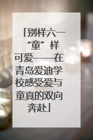 别样六一 “童”样可爱——在青岛爱迪学校感受爱与童真的双向奔赴