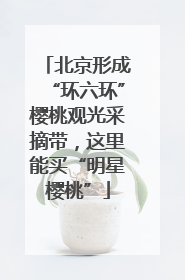 北京形成“环六环”樱桃观光采摘带，这里能买“明星樱桃”