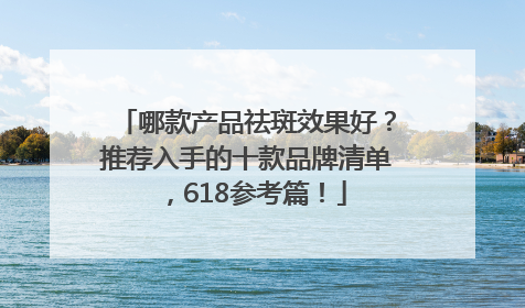 哪款产品祛斑效果好？推荐入手的十款品牌清单，618参考篇！