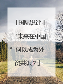 国际锐评丨“未来在中国”何以成为外资共识？