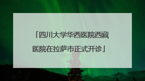 四川大学华西医院西藏医院在拉萨市正式开诊