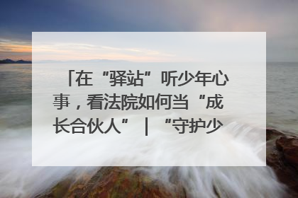 在“驿站”听少年心事，看法院如何当“成长合伙人”｜“守护少年的微笑” 探访记