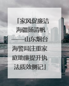 家风促廉洁 海疆扬清帆——山东烟台海警局注重家庭助廉提升执法质效侧记