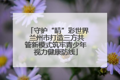 守护“睛”彩世界 兰州市打造三方共管新模式筑牢青少年视力健康防线