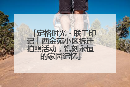 定格时光・联工印记丨西金苑小区拆迁拍照活动，镌刻永恒的家园记忆