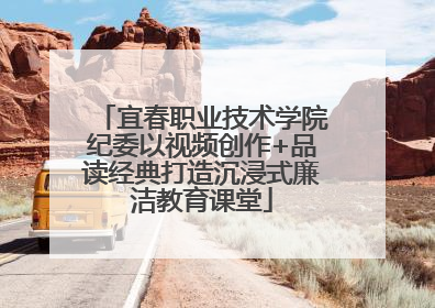 宜春职业技术学院纪委以视频创作+品读经典打造沉浸式廉洁教育课堂