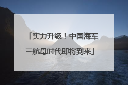 实力升级！中国海军三航母时代即将到来