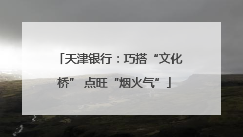 天津银行：巧搭“文化桥” 点旺“烟火气”