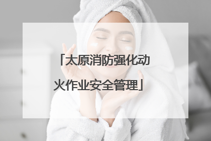 太原消防强化动火作业安全管理