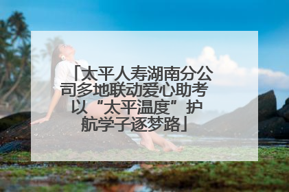 太平人寿湖南分公司多地联动爱心助考 以“太平温度”护航学子逐梦路