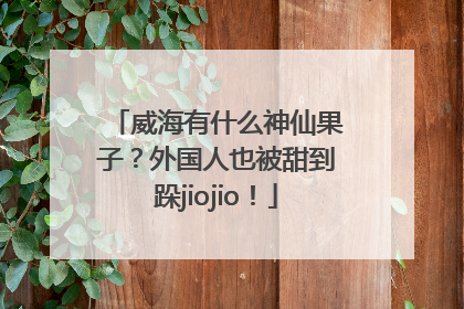威海有什么神仙果子？外国人也被甜到跺jiojio！
