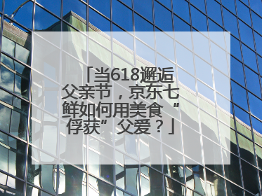 当618邂逅父亲节，京东七鲜如何用美食“俘获”父爱？