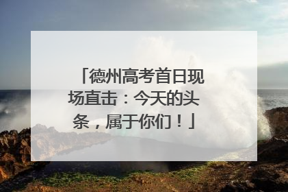 德州高考首日现场直击：今天的头条，属于你们！
