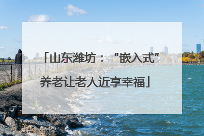 山东潍坊：“嵌入式”养老让老人近享幸福