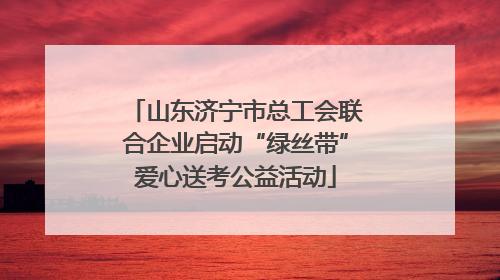 山东济宁市总工会联合企业启动“绿丝带”爱心送考公益活动